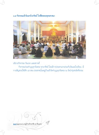 ๒๘
๓.๙ กิจกรรมเข้าวัดเสาร์/อาทิตย์ ใกล้ชิดพระพุทธศาสนา
อธิบายกิจกรรม วันเวลา และสถานที่
	 กิจกรรมร่วมท�ำบุญทุกวันพระ ทุกอาทิตย์ โดยมีการประสานงานร่วมกับวัดและโรงเรียน  มี
การเชิญชวนให้เด็ก เยาวชน ประชาชนในหมู่บ้านเข้าวัดท�ำบุญทุกวันพระ ณ วัดป่าทุ่งสามัคคีธรรม
 