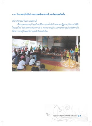 ๒๙
๓.๑๐ กิจกรรมอนุรักษ์ศิลปะ ขนบธรรมเนียมประเพณี และวัฒนธรรมป้องถิ่น
อธิบายกิจกรรม วันเวลา และสถานที่
	 เดือนเมษายนของทุกปี หมู่บ้านทุ่งมีกิจกรรมรดน�้ำด�ำหัว ขอพรจากผู้สูงอายุ เป็นการสวัสดีปี
ใหม่แบบไทย ในช่วงเทศกาลวันสงกรานต์ ณ ศาลากลางหมู่บ้าน และร่วมกันท�ำบุญก่อเจดีย์ทรายทั้ง
ที่ศาลากลางหมู่บ้านและวัดป่าทุ่งสามัคคีธรรมอีกด้วย
 