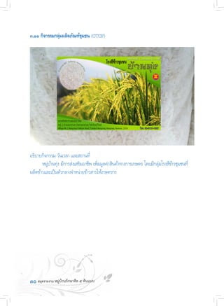 ๓๐
๓.๑๑ กิจกรรมกลุ่มผลิตภัณฑ์ชุมชน (OTOP)
อธิบายกิจกรรม วันเวลา และสถานที่
	 หมู่บ้านทุ่ง มีการส่งเสริมอาชีพ เพิ่มมูลค่าสินค้าทางการเกษตร โดยมีกลุ่มโรงสีข้าวชุมชนที่
ผลิตข้าวและเป็นตัวกลางจ�ำหน่ายข้าวสารให้เกษตรกร
 