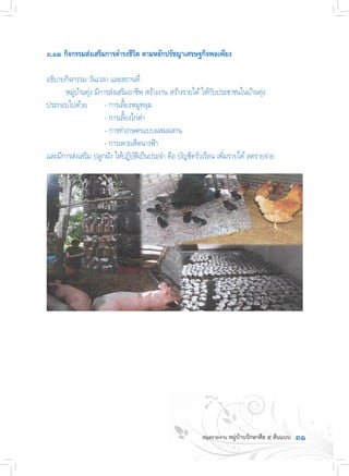 ๓๑
๓.๑๒ กิจกรรมส่งเสริมการด�ำรงชีวิต ตามหลักปรัชญาเศรษฐกิจพอเพียง
อธิบายกิจกรรม วันเวลา และสถานที่
	 หมู่บ้านทุ่ง มีการส่งเสริมอาชีพ สร้างงาน สร้างรายได้ให้กับประชาชนในบ้านทุ่ง
ประกอบไปด้วย	 - การเลี้ยงหมูหลุม
	 	 	 - การเลี้ยงไก่ด�ำ
	 	 	 - การท�ำเกษตรแบบผสมผสาน
	 	 	 - การเพาะเห็ดนางฟ้า
และมีการส่งเสริม ปลูกฝัง ให้ปฏิบัติเป็นประจ�ำ คือ บัญชีครัวเรือน เพิ่มรายได้ลดรายจ่าย
 