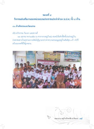 ๓๕
หมวดที่ ๔
กิจกรรมส่งเสริมงานของหน่วยอบรมประชาชนประจ�ำต�ำบล (อ.ป.ต.) ทั้ง ๘ ด้าน
๔.๑ ด้านศีลธรรมและวัฒนธรรม
อธิบายกิจกรรม วันเวลา และสถานที่
	 ๒๒ ตุลาคม พ.ศ.๒๕๕๗ ณ ศาลากลางหมู่บ้านทุ่ง ต่อหน้าสิ่งศักดิ์สิทธิ์ประจ�ำหมู่บ้าน  
ประชาชนชาวบ้านทุ่งร่วมถวายสัตย์ปฏิญาณกล่าวค�ำสาบานธรรมณูญหมู่บ้านสันติสุข ๙ ดี  ค�ำภีร์
สร้างอนาคตที่ดีให้ลูกหลาน
 