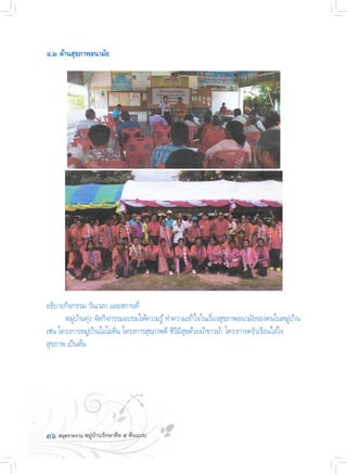 ๓๖	
๔.๒ ด้านสุขภาพอนามัย
อธิบายกิจกรรม วันเวลา และสถานที่
	 หมู่บ้านทุ่ง จัดกิจกรรมอบรมให้ความรู้ท�ำความเข้าใจในเรื่องสุขภาพอนามัยของคนในหมู่บ้าน
เช่น โครงการหมู่บ้านไอโอดีน โครงการสุขภาพดี ชีวีมีสุขด้วยผ้าขาวม้า โครงการครัวเรือนใส่ใจ
สุขภาพ เป็นต้น
 