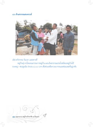 ๔๐	
๔.๖ ด้านสาธารณสงเคราะห์
อธิบายกิจกรรม วันเวลา และสถานที่
	 หมู่บ้านทุ่ง น�ำโดยคณะกรรมการหมู่บ้าน มอบเงินสาธารณะประโยชน์ของหมู่บ้านให้
นายพยุง  ฟองสูงเนิน จ�ำนวน ๗,๐๐๐ บาท เพื่อช่วยเหลือความยากจนและซ่อมแซมที่อยู่อาศัย
 