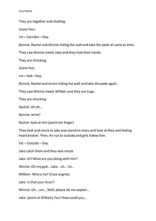 Your Name
They are together and chatting.
Scene four.
Int– Corridor – Day.
Bonnie, Rachel and Winnie hiding the wall and take the peek at sameas time.
They saw Winnie meets Jake and they hold their hands.
They are shocking.
Scene five.
Int– Hall – Day.
Bonnie, Rachel and Janice hiding the wall and take the peek again.
They saw Winnie meets William and they are hugs.
They are shocking.
Rachel: Uh oh…
Bonnie: what?
Rachel: look at him (point her finger)
They look and shock at Jake was stand on stairs and look at they and feeling
heart broken. Then, he run to outsideand girls follow him.
Ext – Outside – Day.
Jake catch them and they was shock.
Jake: OI!Whatare you doing with him?
Winnie: Oh my god… Jake… uh… he…
William: Who is he? (Face angrily)
Jake: Is that your lover?
Winnie: Uh… um… Well, please let me explain…
Jake: (point at William) You! How could you…
 
