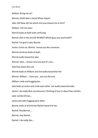 Your Name
William: Bring me on!
Winnie: (Hold Jake’s chest) Whoa stop it!
Jake: Ok!Now tell me which one you chooseme or him?
William: Tell me now!
Winnie looks at both with confusing
Bonnie: (fist in the air) GO WINNIE!Which guys you wantwith?!
Rachel: For god’s sake, Bonnie.
Janice: Come on, Winnie. I know you like someone.
Winnie continue looks at both.
Winnie walks toward to Jake
Winnie: Jake… I know I love you but it’s not…
Jake face down like sad.
Winnie looks at William and she walks toward to him
Winnie: William… I love you… you are the one.
William smile and hugging her.
Jake looks at Janice and smile each other. Jan walks toward to Jake
Janice: I do really likes you because I thinking of you in about few months.
Jake: (smile) Oh Jan…
Janice and Jake hugging each other.
Bonnie smile at winnie but Rachel toward to her.
Rachel: Hey Bonnie….
Bonnie: Hey Rachel…
Rachel: I do really like….
 