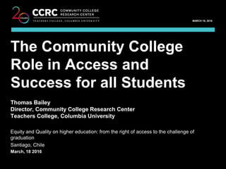 EQUITY AND QUALITY ON HIGHER EDUCATION / MARCH 18, 2016
1
COMMUNITY COLLEGE RESEARCH CENTER
MARCH 18, 2016
Thomas Bailey
Director, Community College Research Center
Teachers College, Columbia University
Equity and Quality on higher education: from the right of access to the challenge of
graduation
Santiago, Chile
March, 18 2016
The Community College
Role in Access and
Success for all Students
 