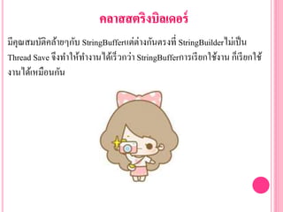 มีคุณสมบัติคล้ายๆกับ StringBufferแต่ต่างกันตรงที่ StringBuilderไม่เป็น
Thread Save จึงทาให้ทางานได้เร็วกว่า StringBufferการเรียกใช้งาน ก็เรียกใช้
งานได้เหมือนกัน
 