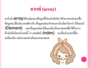 อาร์เรย์(array)คือกลุ่มของข้อมูลที่เรียงลาดับกัน มีจานวนแน่นอนซึ่ง
ข้อมูลจะเป็นประเภทดียวกัน ข้อมูลแต่ละตัวของอาร์เรย์จะเรียกว่า อีลีเมนต์
(Element) และข้อมูลแต่ละอีลีเมนต์จะมีหมายเลขเพื่อใช้ในการ
อ้างอิงถึงเรียกตัวเลขนี้ ว่า เลขดัชนี (Index) จะเป็นตัวแปรที่ชื่อ
เหมือนกัน แต่จะแตกต่างกันตรงหมายเลข
 