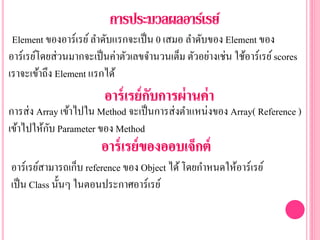 Element ของอาร์เรย์ลาดับแรกจะเป็น 0 เสมอ ลาดับของ Element ของ
อาร์เรย์โดยส่วนมากจะเป็นค่าตัวเลขจานวนเต็ม ตัวอย่างเช่น ใช้อาร์เรย์scores
เราจะเข้าถึง Element แรกได้
การส่ง Array เข้าไปใน Method จะเป็นการส่งตาแหน่งของ Array( Reference )
เข้าไปให้กับ Parameter ของ Method
อาร์เรย์สามารถเก็บ reference ของ Object ได้โดยกาหนดให้อาร์เรย์
เป็น Class นั้นๆ ในตอนประกาศอาร์เรย์
 