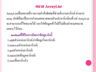ArrayListเป็นคลาสที่รวบรวมคาสั่งพิเศษที่ช่วยสั่งงานอาร์เรย์ต่างจาก
array ปกติที่จะเป็นการกาหนดขนาดของตัวแปรอาร์เรย์คงที่ แต่ ArrayList
จะสามารถแก้ไขขนาดได้เวลาใส่ข้อมูลเข้าไปก็ไม่ต้องกาหนดขนาด
เฉพาะไว้ก่อน
methodที่ใช้ในการจัดการข้อมูลดังนี้
1.add(ตาแหน่งอาร์เรย์,ค่าข้อมูลในอาร์เรย์)
2.remove(ตาแหน่งอาร์เรย์)
3.get(ตาแหน่งอาร์เรย์)
4.indexOf(ข้อมูลอาร์เรย์)
5.size(ชื่ออาร์เรย์.)
 