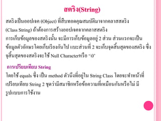 สตริงเป็นออปเจค (Object) ที่สืบทอดคุณสมบัติมาจากคลาสสตริง
(Class String) ถ้าต้องการสร้างออปเจคจากคลาสสตริง
การเก็บข้อมูลของสตริงนั้น จะมีการเก็บข้อมูลอยู่ 2 ส่วน ส่วนแรกจะเป็น
ข้อมูลตัวอักษรโดยเก็บเรียงกันไป แบะส่วนที่ 2 จะเก็บจุดสิ้นสุดของสตริง ซึ่ง
จุสิ้นสุดของสตริงจะใช้ Null Characterหรือ ‘0’
การเปรียบเทียบ String
โดยใช้equals ซึ่ง เป็น method ตัวนึงที่อยู่ใน String Class โดยจะทาหน้าที่
เปรียบเทียบ String 2 ชุดว่ามีสมาชิกหรือข้อความที่เหมือนกันหรือไม่ มี
รูปแบบการใช้งาน
 