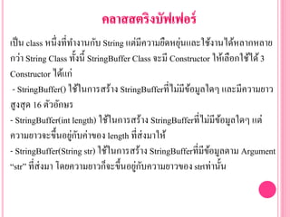 เป็น class หนึ่งที่ทางานกับ String แต่มีความยืดหยุ่นและใช้งานได้หลากหลาย
กว่า String Class ทั้งนี้ StringBuffer Class จะมี Constructor ให้เลือกใช้ได้3
Constructor ได้แก่
- StringBuffer() ใช้ในการสร้าง StringBufferที่ไม่มีข้อมูลใดๆ และมีความยาว
สูงสุด 16 ตัวอักษร
- StringBuffer(int length) ใช้ในการสร้าง StringBufferที่ไม่มีข้อมูลใดๆ แต่
ความยาวจะขึ้นอยู่กับค่าของ length ที่ส่งมาให้
- StringBuffer(String str) ใช้ในการสร้าง StringBufferที่มีข้อมูลตาม Argument
“str” ที่ส่งมา โดยความยาวก็จะขึ้นอยู่กับความยาวของstrเท่านั้น
 
