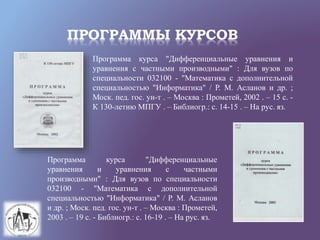ПРОГРАММЫ КУРСОВ
Программа курса "Дифференциальные уравнения и
уравнения с частными производными" : Для вузов по
специальности 032100 - "Математика с дополнительной
специальностью "Информатика" / Р. М. Асланов и др. ;
Моск. пед. гос. ун-т . – Москва : Прометей, 2002 . – 15 с. -
К 130-летию МПГУ . – Библиогр.: с. 14-15 . – На рус. яз.
Программа курса "Дифференциальные
уравнения и уравнения с частными
производными" : Для вузов по специальности
032100 - "Математика с дополнительной
специальностью "Информатика" / Р. М. Асланов
и др. ; Моск. пед. гос. ун-т . – Москва : Прометей,
2003 . – 19 с. - Библиогр.: с. 16-19 . – На рус. яз.
 