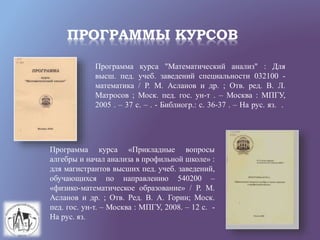 ПРОГРАММЫ КУРСОВ
Программа курса "Математический анализ" : Для
высш. пед. учеб. заведений специальности 032100 -
математика / Р. М. Асланов и др. ; Отв. ред. В. Л.
Матросов ; Моск. пед. гос. ун-т . – Москва : МПГУ,
2005 . – 37 с. – . - Библиогр.: с. 36-37 . – На рус. яз. .
Программа курса «Прикладные вопросы
алгебры и начал анализа в профильной школе» :
для магистрантов высших пед. учеб. заведений,
обучающихся по направлению 540200 –
«физико-математическое образование» / Р. М.
Асланов и др. ; Отв. Ред. В. А. Горин; Моск.
пед. гос. ун-т. – Москва : МПГУ, 2008. – 12 с. -
На рус. яз.
 