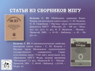 СТАТЬИ ИЗ СБОРНИКОВ МПГУ
Колягин, С. Ю. Обобщенное уравнение Коши-
Римана для интегралов одного класса / С. Ю. Колягин,
О. Н. Генжебаева // Научные труды математического
факультета МПГУ : Юбилейн. сб. : 100 лет / Моск.
пед. гос. ун-т; гл. ред. В. Л. Матросов. – Москва :
Прометей, 2000. – с. 41-43. - Библиогр. : с. 43. – На
рус. яз.
Колягин, С. Ю. О квазианалитических свойствах
интегралов одного класса / С. Ю. Колягин //
Научные труды Московского педагогического
государственного университета. Серия:
естественные науки / Учеб.-науч. центр высш. пед.
образования МПГУ, Федер. целевая программа
"Интеграция"; Гл. ред.: Матросов В. Л. – Москва :
Прометей, 2001. – С. 60-64. - Библиогр. : с.63-64. –
На рус. яз.
 