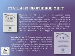 СТАТЬИ ИЗ СБОРНИКОВ МПГУ
Колягин, С. Ю. К вопросу преподавания курса
"Математический анализ" в свете требований
государственного общеобразовательного стандарта высшего
профессионального образования / С. Ю. Колягин //
Актуальные проблемы математики, физики, информатики и
методики их преподавания : Юбилейн. сб.: 130 лет / Моск.
пед. гос. ун-т; гл. ред: В. Л. Матросов. – М. : МПГУ, 2003. – С.
160-163 . - Библиогр. : с. 163. – На рус. яз.
Колягин, С. Ю. Обобщенные производные одного
класса интеграллов / С. Ю. Колягин, О. Н. Быкова
// Актуальные проблемы математики,
информатики, физики и методики их преподавания
: Юбилейн. сб. 70 лет / Моск. пед. гос. ун-т ; гл.
ред.: В. Л. Матросов. – М. : МПГУ, 2004. – С. 237-
242. - Библиогр. : с.242 . – На рус. яз.
 