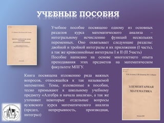 УЧЕБНЫЕ ПОСОБИЯ
Учебное пособие посвящено одному из основных
разделов курса математического анализа –
интегральному исчислению функций нескольких
переменных. Оно охватывает следующие разделы:
двойной и тройной интегралы и их приложения (I часть),
а так же криволинейные интегралы I и II (II 5часть)
Пособие написано на основе многолетнего опыта
преподавания этих предметов на математическом
факультете МПГУ.
Книга посвящена изложению ряда важных
вопросов, относящейся к так называемой
математике. Темы, изложенные в пособии,
тесно примыкают к школьному учебному
предмету «Алгебра и начала анализа», а так же
уточняют некоторые отдельные вопросы
вузовского курса математического анализа
(предел, непрерывность, производная,
интеграл)
 