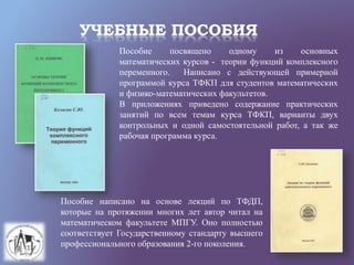 УЧЕБНЫЕ ПОСОБИЯ
Пособие посвящено одному из основных
математических курсов - теории функций комплексного
переменного. Написано с действующей примерной
программой курса ТФКП для студентов математических
и физико-математических факультетов.
В приложениях приведено содержание практических
занятий по всем темам курса ТФКП, варианты двух
контрольных и одной самостоятельной работ, а так же
рабочая программа курса.
Пособие написано на основе лекций по ТФДП,
которые на протяжении многих лет автор читал на
математическом факультете МПГУ. Оно полностью
соответствует Государственному стандарту высшего
профессионального образования 2-го поколения.
 