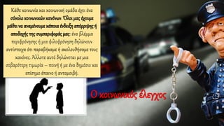 Κάθε κοινωνία και κοινωνική ομάδα έχει ένα
σύνολο κοινωνικών κανόνων. Όλοι μας έχουμε
μάθει να αναμένουμε κάποια ένδειξη απόρριψης ή
αποδοχής της συμπεριφοράς μας: ένα βλέμμα
περιφρόνησης ή μια φιλοφρόνηση δηλώνουν
αντίστοιχα ότι παραβήκαμε ή ακολουθήσαμε τους
κανόνες. Άλλοτε αυτό δηλώνεται με μια
σοβαρότερη τιμωρία – ποινή ή με ένα δημόσιο και
επίσημο έπαινο ή ανταμοιβή.
Ο κοινωνικός έλεγχος
 