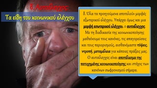δ. Όλα τα προηγούμενα αποτελούν μορφές
εξωτερικού ελέγχου. Υπάρχει όμως και μια
μορφή εσωτερικού ελέγχου, ο αυτοέλεγχος.
Με τη διαδικασία της κοινωνικοποίησης
μαθαίνουμε τους κανόνες, τις απαγορεύσεις
και τους περιορισμούς, αισθανόμαστε τύψεις,
ντροπή, μεταμέλεια για κάποιες πράξεις μας.
Ο αυτοέλεγχος είναι αποτέλεσμα της
πετυχημένης κοινωνικοποίησης και στόχος των
κανόνων σωφρονισμού σήμερα.
δ. Αυτοέλεγχος:
Τα είδη του κοινωνικού ελέγχου
 