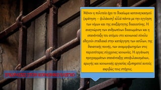 Μόνον η πολιτεία έχει το δικαίωμα καταναγκασμού
(κράτηση – φυλάκιση) αλλά πάντα με την εγγύηση
των νόμων και της ανεξάρτητης δικαιοσύνης. Η
αναγνώριση των ανθρωπίνων δικαιωμάτων και η
επανένταξη του ατόμου στο κοινωνικό σύνολο
οδηγούν σταδιακά στην κατάργηση των ασύλων, της
θανατικής ποινής, των αναμορφωτηρίων στις
περισσότερες σύγχρονες κοινωνίες. Η οργάνωση
προγραμμάτων επανένταξης αποφυλακισμένων,
αρωγής και κοινωνικής εργασίας εξυπηρετεί αυτούς
ακριβώς τους στόχους.
ΕΠΙΔΡΑΣΕΙΣΣΤΟΝ ΚΟΙΝΩΝΙΚΟΕΛΕΓΧΟ
 