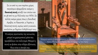 Ηλεκτρική καρέκλα: Ο πρώτος εγκληματίας που εκτελέστηκε στην ηλεκτρική καρέκλα ήταν ο
Φράνσις Κέμελερ, στις 6 Απριλίου 1890, στο Ώμπερν της Νέας Υόρκης.
Σε 70 από τις 200 περίπου χώρες
παγκόσμια εφαρμόζεται ακόμα η
θανατικήποινήμεταξύ των οποίων και
σε 38 από τις 52 Πολιτείες των ΗΠΑ. Σε
πολλές ακόμα χώρες όπως η Σαουδική
Αραβία, το Πακιστάν, η Yεμένη η
θανατική ποινή, κυρίως κατά γυναικών,
εκτελείται με δημόσιο λιθοβολισμό τους.
Η ανάγκη προστασίας της κοινωνίας,
μπορεί να χρησιμοποιεί μέσα που
προσβάλλουν τον πολιτισμό; Μπορεί η
ποινή να φτάνει στην πλήρη εξόντωση;
Ποια είναι η άποψή σας; Θανατικές ποινές. Ποιες καταργήθηκαν και ποιες ισχύουν ακόμη από την εποχή της Βίβλου και του
Μεσαίωνα. http://www.mixanitouxronou.gr/i-achalinoti-fantasia-ton-dimion-thanatikes-ektelesis-
pies-katargithikan-pies-ischioun-akomi-apo-tin-epochi-tis-vivlou-ke-tou-meseona/
 