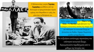 Ο βαλκανιονίκης γιατρός Γρηγόρης
Λαμπράκηςεμποδίζεται από την
Αστυνομία να πραγματοποιήσει πορεία
ειρήνης στον Μαραθώνα το 1963, ένα
μήνα πριν τη δολοφονία του.
Πολλοί ακόμα πολιτικοί όπως ο ΜάρτινΛούθερ
Κίνγκ, ο Ν. Μαντέλα, αμφισβήτησαν τους
κυρίαρχους κοινωνικούς κανόνες της εποχής τους
και υπέστησαν τον κοινωνικό έλεγχο με
φυλακίσεις και διώξεις. Σήμερα, θεωρούνται
μεγάλοι μεταρρυθμιστές.
Να συζητήσετε αντίστοιχες περιπτώσεις που
υπέστησαν κοινωνικό έλεγχο.
Χρησιμοποιείστε παραδείγματα από το
μάθημα της Ιστορίας σας.
 