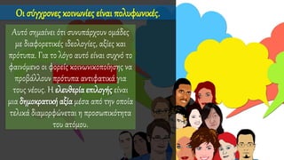 Οι σύγχρονες κοινωνίες είναι πολυφωνικές.
Αυτό σημαίνει ότι συνυπάρχουν ομάδες
με διαφορετικές ιδεολογίες, αξίες και
πρότυπα. Για το λόγο αυτό είναι συχνό το
φαινόμενο οι φορείς κοινωνικοποίησης να
προβάλλουν πρότυπα αντιφατικά για
τους νέους. Η ελευθερία επιλογής είναι
μια δημοκρατική αξία μέσα από την οποία
τελικά διαμορφώνεται η προσωπικότητα
του ατόμου.
 