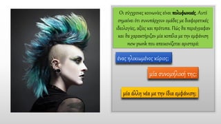 Οι σύγχρονες κοινωνίες είναι πολυφωνικές. Αυτό
σημαίνει ότι συνυπάρχουν ομάδες με διαφορετικές
ιδεολογίες, αξίες και πρότυπα. Πώς θα περιέγραφαν
και θα χαρακτήριζαν μία κοπέλα με την εμφάνιση
new punk που απεικονίζεται αριστερά:
ένας ηλικιωμένος κύριος;
μία συνομήλική της;
μία άλλη νέα με την ίδια εμφάνιση;
 