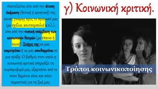Αποτελείται είτε από την άτυπη
έκφραση (θετική ή αρνητική) της
κοινής γνώμης προς το πρόσωπό μας
(με σχόλια, κουτσομπολιό κ.τ.λ.),
είτε από την τυπική επέμβαση των
κοινωνικών θεσμών (με έπαινο ή
ποινή). Στόχος της να μας
παροτρύνει ή να μας αποθαρρύνει σε
μια πράξη. Ο βαθμός στον οποίο η
κοινωνική κριτική επηρεάζει τη
συμπεριφορά μας, εξαρτάται από το
πόσο δημόσια είναι και πόσο
σημαντική για τη ζωή μας.
Τρόποι κοινωνικοποίησης
 