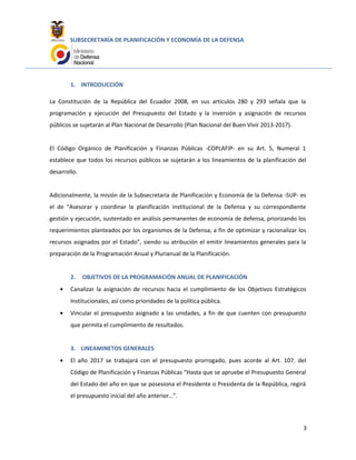 SUBSECRETARÍA DE PLANIFICACIÓN Y ECONOMÍA DE LA DEFENSA
1. INTRODUCCIÓN
La Constitución de la República del Ecuador 2008, en sus artículos 280 y 293 señala que la
programación y ejecución del Presupuesto del Estado y la inversión y asignación de recursos
públicos se sujetarán al Plan Nacional de Desarrollo (Plan Nacional del Buen Vivir 2013-2017).
El Código Orgánico de Planificación y Finanzas Públicas -COPLAFIP- en su Art. 5, Numeral 1
establece que todos los recursos públicos se sujetarán a los lineamientos de la planificación del
desarrollo.
Adicionalmente, la misión de la Subsecretaria de Planificación y Economía de la Defensa -SUP- es
el de “Asesorar y coordinar la planificación institucional de la Defensa y su correspondiente
gestión y ejecución, sustentado en análisis permanentes de economía de defensa, priorizando los
requerimientos planteados por los organismos de la Defensa, a fin de optimizar y racionalizar los
recursos asignados por el Estado”, siendo su atribución el emitir lineamientos generales para la
preparación de la Programación Anual y Plurianual de la Planificación.
2. OBJETIVOS DE LA PROGRAMACIÓN ANUAL DE PLANIFICACIÓN
• Canalizar la asignación de recursos hacia el cumplimiento de los Objetivos Estratégicos
Institucionales, así como prioridades de la política pública.
• Vincular el presupuesto asignado a las unidades, a fin de que cuenten con presupuesto
que permita el cumplimiento de resultados.
3. LINEAMINETOS GENERALES
• El año 2017 se trabajará con el presupuesto prorrogado, pues acorde al Art. 107. del
Código de Planificación y Finanzas Públicas “Hasta que se apruebe el Presupuesto General
del Estado del año en que se posesiona el Presidente o Presidenta de la República, regirá
el presupuesto inicial del año anterior…”.
3
 