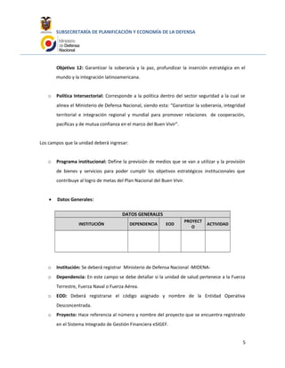 SUBSECRETARÍA DE PLANIFICACIÓN Y ECONOMÍA DE LA DEFENSA
Objetivo 12: Garantizar la soberanía y la paz, profundizar la inserción estratégica en el
mundo y la integración latinoamericana.
o Política Intersectorial: Corresponde a la política dentro del sector seguridad a la cual se
alinea el Ministerio de Defensa Nacional, siendo esta: “Garantizar la soberanía, integridad
territorial e integración regional y mundial para promover relaciones de cooperación,
pacíficas y de mutua confianza en el marco del Buen Vivir”.
Los campos que la unidad deberá ingresar:
o Programa institucional: Define la previsión de medios que se van a utilizar y la provisión
de bienes y servicios para poder cumplir los objetivos estratégicos institucionales que
contribuye al logro de metas del Plan Nacional del Buen Vivir.
• Datos Generales:
DATOS GENERALES
INSTITUCIÓN DEPENDENCIA EOD
PROYECT
O
ACTIVIDAD
o Institución: Se deberá registrar Ministerio de Defensa Nacional -MIDENA-
o Dependencia: En este campo se debe detallar si la unidad de salud pertenece a la Fuerza
Terrestre, Fuerza Naval o Fuerza Aérea.
o EOD: Deberá registrarse el código asignado y nombre de la Entidad Operativa
Desconcentrada.
o Proyecto: Hace referencia al número y nombre del proyecto que se encuentra registrado
en el Sistema Integrado de Gestión Financiera eSIGEF.
5
 