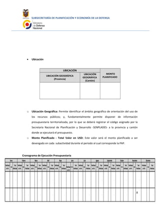 Planificado
sinIVA
IVA
Total
Planificado
Planificado
sinIVA
IVA
Total
Planificado
Planificado
sinIVA
IVA
Total
Planificado
Planificado
sinIVA
IVA
Total
Planificado
Planificado
sinIVA
IVA
Total
Planificado
Planificado
sinIVA
IVA
Total
Planificado
Planificado
sinIVA
IVA
Total
Planificado
Planificado
sinIVA
IVA
Total
Planificado
Planificado
sinIVA
IVA
Total
Planificado
Planificado
sinIVA
IVA
Total
Planificado
Planificado
sinIVA
IVA
Total
Planificado
Planificado
sinIVA
IVA
Total
Planificado
- - - - - - - - - - - -
- - - - - - - - - - - -
DiciembreJunio Julio Agosto Septiembre Octubre NoviembreEnero Febrero Marzo Abril Mayo
SUBSECRETARÍA DE PLANIFICACIÓN Y ECONOMÍA DE LA DEFENSA
• Ubicación
UBICACIÓN
MONTO
PLANIFICADOUBICACIÓN GEOGRÁFICA
(Provincia)
UBICACIÓN
GEOGRÁFICA
(Cantón)
o Ubicación Geográfica: Permite identificar el ámbito geográfico de orientación del uso de
los recursos públicos; y, fundamentalmente permite disponer de información
presupuestaria territorializada, por lo que se deberá registrar el código asignado por la
Secretaría Nacional de Planificación y Desarrollo -SENPLADES- a la provincia y cantón
donde se ejecutará el presupuesto.
o Monto Planificado - Total Valor en USD: Este valor será el monto planificado a ser
devengado en cada subactividad durante el periodo al cual corresponde la PAP.
Cronograma de Ejecución Presupuestaria
8
 
