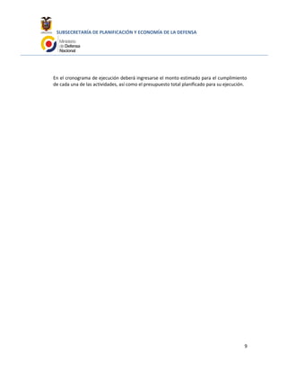 SUBSECRETARÍA DE PLANIFICACIÓN Y ECONOMÍA DE LA DEFENSA
En el cronograma de ejecución deberá ingresarse el monto estimado para el cumplimiento
de cada una de las actividades, así como el presupuesto total planificado para su ejecución.
9
 