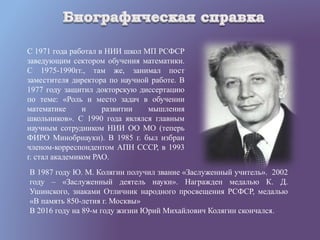 С 1971 года работал в НИИ школ МП РСФСР
заведующим сектором обучения математики.
С 1975-1990гг., там же, занимал пост
заместителя директора по научной работе. В
1977 году защитил докторскую диссертацию
по теме: «Роль и место задач в обучении
математике и развитии мышления
школьников». С 1990 года являлся главным
научным сотрудником НИИ ОО МО (теперь
ФИРО Минобрнауки). В 1985 г. был избран
членом-корреспондентом АПН СССР, в 1993
г. стал академиком РАО.
В 1987 году Ю. М. Колягин получил звание «Заслуженный учитель». 2002
году – «Заслуженный деятель науки». Награжден медалью К. Д.
Ушинского, знаками Отличник народного просвещения РСФСР, медалью
«В память 850-летия г. Москвы»
В 2016 году на 89-м году жизни Юрий Михайлович Колягин скончался.
 