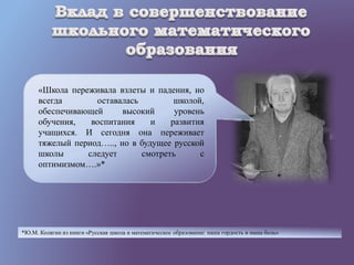 «Школа переживала взлеты и падения, но
всегда оставалась школой,
обеспечивающей высокий уровень
обучения, воспитания и развития
учащихся. И сегодня она переживает
тяжелый период….., но в будущее русской
школы следует смотреть с
оптимизмом….»*
*Ю.М. Колягин из книги «Русская школа и математическое образование: наша гордость и наша боль»
 