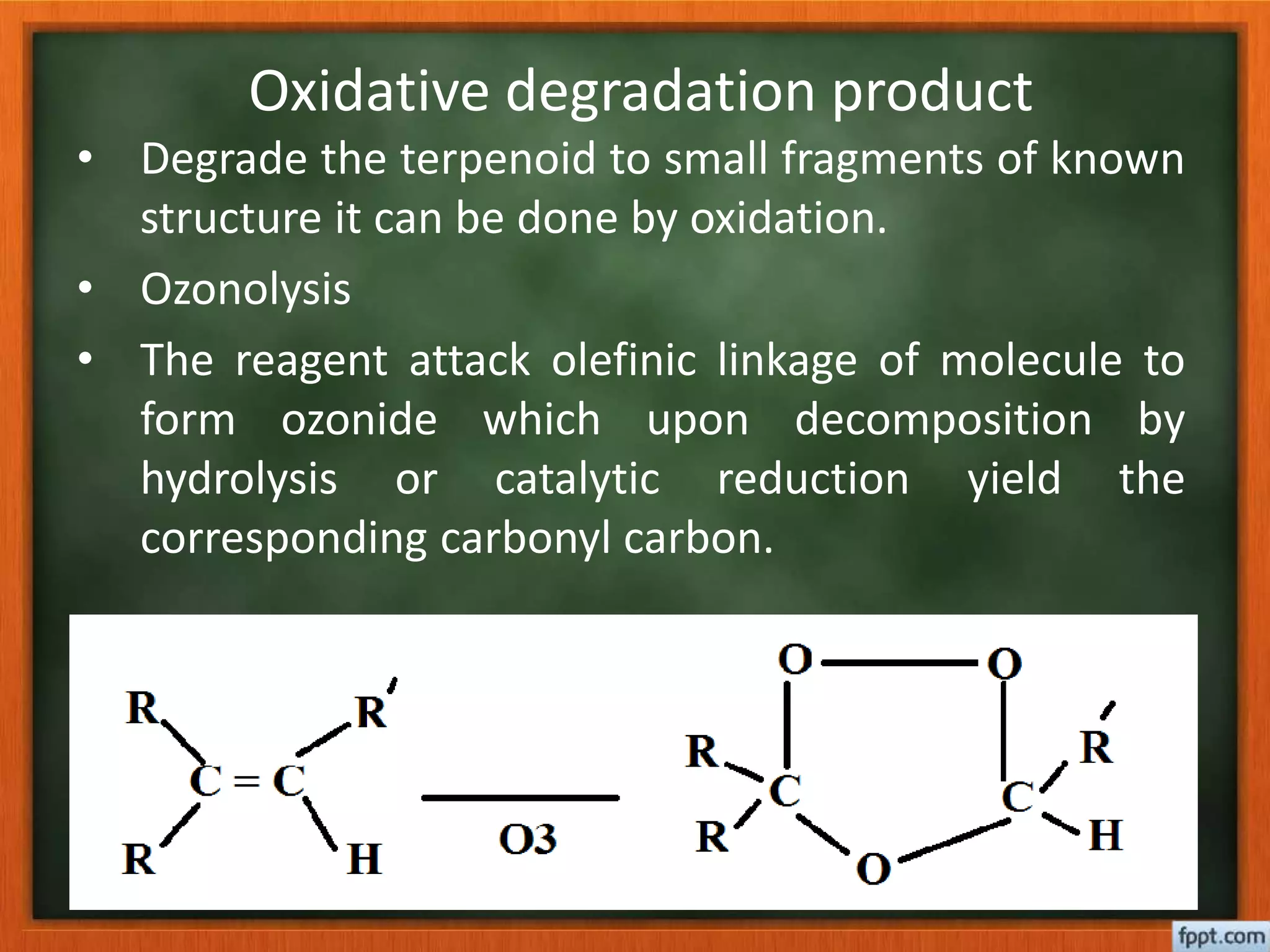 Oxidative degradation product
• Degrade the terpenoid to small fragments of known
structure it can be done by oxidation.
• Ozonolysis
• The reagent attack olefinic linkage of molecule to
form ozonide which upon decomposition by
hydrolysis or catalytic reduction yield the
corresponding carbonyl carbon.
 