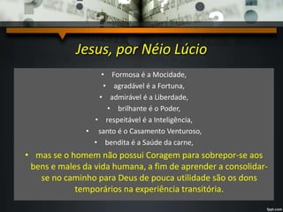 Jesus, por Néio Lúcio
• Formosa é a Mocidade,
• agradável é a Fortuna,
• admirável é a Liberdade,
• brilhante é o Poder,
• respeitável é a Inteligência,
• santo é o Casamento Venturoso,
• bendita é a Saúde da carne,
• mas se o homem não possui Coragem para sobrepor-se aos
bens e males da vida humana, a fim de aprender a consolidar-
se no caminho para Deus de pouca utilidade são os dons
temporários na experiência transitória.
 