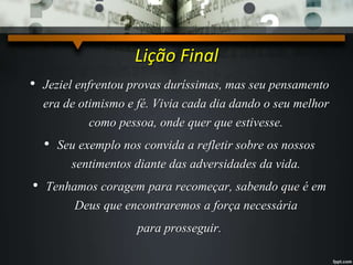 Lição Final
• Jeziel enfrentou provas duríssimas, mas seu pensamento
era de otimismo e fé. Vivia cada dia dando o seu melhor
como pessoa, onde quer que estivesse.
• Seu exemplo nos convida a refletir sobre os nossos
sentimentos diante das adversidades da vida.
• Tenhamos coragem para recomeçar, sabendo que é em
Deus que encontraremos a força necessária
para prosseguir.
 