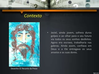 • Jeziel, ainda jovem, sofrera duros
golpes e ao olhar para o seu futuro
via todos os seus sonhos desfeitos.
Agora era escravo, trabalharia nas
galeras. Ainda assim, confiava em
Deus e a Ele entregava os seus
anseios e as suas dores.
Contexto
Desenho CE Recanto da Prece
 