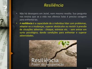 Resiliência
• Não há desespero em Jeziel, nem mesmo revolta. Sua pergunta
nos ensina que se a vida nos oferece lutas é preciso coragem
para enfrentá-las.
• A resiliência é a capacidade de o indivíduo lidar com problemas,
adaptar-se a mudanças, superar obstáculos ou resistir à pressão
de situações adversas - choque, estresse etc. - sem entrar em
surto psicológico, dando condições para enfrentar e superar
adversidades.
 