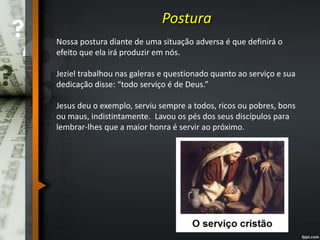 Postura
Nossa postura diante de uma situação adversa é que definirá o
efeito que ela irá produzir em nós.
Jeziel trabalhou nas galeras e questionado quanto ao serviço e sua
dedicação disse: “todo serviço é de Deus.”
Jesus deu o exemplo, serviu sempre a todos, ricos ou pobres, bons
ou maus, indistintamente. Lavou os pés dos seus discípulos para
lembrar-lhes que a maior honra é servir ao próximo.
 