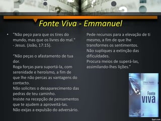 Fonte Viva - Emmanuel
• "Não peço para que os tires do
mundo, mas que os livres do mal."
- Jesus. (João, 17:15).
“Não peças o afastamento de tua
dor.
Roga forças para suportá-la, com
serenidade e heroísmo, a fim de
que lhe não percas as vantagens do
contacto.
Não solicites o desaparecimento das
pedras de teu caminho.
Insiste na recepção de pensamentos
que te ajudem a aproveitá-las.
Não exijas a expulsão do adversário.
Pede recursos para a elevação de ti
mesmo, a fim de que lhe
transformes os sentimentos.
Não supliques a extinção das
dificuldades.
Procura meios de superá-las,
assimilando-lhes lições.”
 