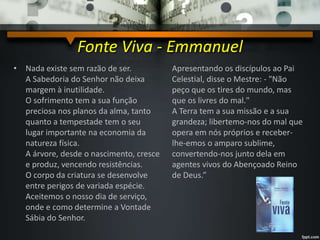 Fonte Viva - Emmanuel
• Nada existe sem razão de ser.
A Sabedoria do Senhor não deixa
margem à inutilidade.
O sofrimento tem a sua função
preciosa nos planos da alma, tanto
quanto a tempestade tem o seu
lugar importante na economia da
natureza física.
A árvore, desde o nascimento, cresce
e produz, vencendo resistências.
O corpo da criatura se desenvolve
entre perigos de variada espécie.
Aceitemos o nosso dia de serviço,
onde e como determine a Vontade
Sábia do Senhor.
Apresentando os discípulos ao Pai
Celestial, disse o Mestre: - "Não
peço que os tires do mundo, mas
que os livres do mal."
A Terra tem a sua missão e a sua
grandeza; libertemo-nos do mal que
opera em nós próprios e receber-
lhe-emos o amparo sublime,
convertendo-nos junto dela em
agentes vivos do Abençoado Reino
de Deus.”
 