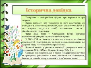 Трикутник – найпростіша фігура: три вершини й три
сторони.
Перші відомості про трикутник та його властивості ми
знаходимо в єгипетських папірусах, яким більше 4000 років. У
них зокрема, згадується спосіб знаходження площі
рівнобедреного трикутника.
Через 2000 років у Стародавній Греції вивчення
властивостей трикутника досягає високого рівня.
У XV—XVI ст. з'явилася величезна кількість досліджень
властивостей трикутника, які ввійшли в розділ планіметрії, що
одержав назву «Нова геометрія трикутника».
Великий внесок у розвиток геометрії трикутника внесли
математики XIX—XX ст.: Лемуан, Брокар, Тебо й ін.
Сьогодні ми ознайомимось з такою геометричною фігурою
як трикутник, розглянемо з яких елементів він складається,
його види, дамо їм назву, навчимося розв’язувати задачі.
Трикутник – найпростіша фігура: три вершини й три
сторони.
Перші відомості про трикутник та його властивості ми
знаходимо в єгипетських папірусах, яким більше 4000 років. У
них зокрема, згадується спосіб знаходження площі
рівнобедреного трикутника.
Через 2000 років у Стародавній Греції вивчення
властивостей трикутника досягає високого рівня.
У XV—XVI ст. з'явилася величезна кількість досліджень
властивостей трикутника, які ввійшли в розділ планіметрії, що
одержав назву «Нова геометрія трикутника».
Великий внесок у розвиток геометрії трикутника внесли
математики XIX—XX ст.: Лемуан, Брокар, Тебо й ін.
Сьогодні ми ознайомимось з такою геометричною фігурою
як трикутник, розглянемо з яких елементів він складається,
його види, дамо їм назву, навчимося розв’язувати задачі.
 