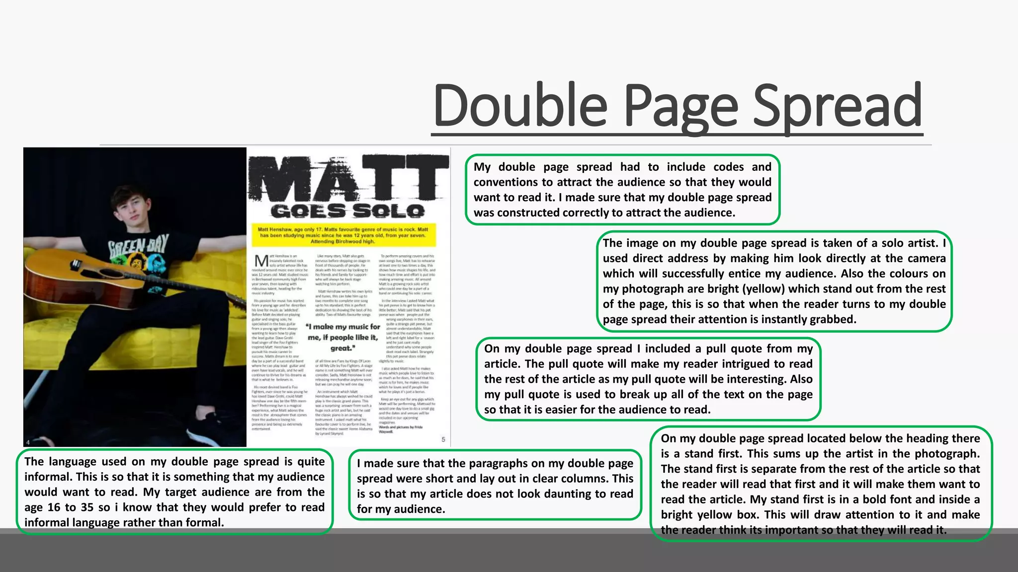 Double Page Spread
My double page spread had to include codes and
conventions to attract the audience so that they would
want to read it. I made sure that my double page spread
was constructed correctly to attract the audience.
I made sure that the paragraphs on my double page
spread were short and lay out in clear columns. This
is so that my article does not look daunting to read
for my audience.
On my double page spread I included a pull quote from my
article. The pull quote will make my reader intrigued to read
the rest of the article as my pull quote will be interesting. Also
my pull quote is used to break up all of the text on the page
so that it is easier for the audience to read.
The image on my double page spread is taken of a solo artist. I
used direct address by making him look directly at the camera
which will successfully entice my audience. Also the colours on
my photograph are bright (yellow) which stand out from the rest
of the page, this is so that when the reader turns to my double
page spread their attention is instantly grabbed.
The language used on my double page spread is quite
informal. This is so that it is something that my audience
would want to read. My target audience are from the
age 16 to 35 so i know that they would prefer to read
informal language rather than formal.
On my double page spread located below the heading there
is a stand first. This sums up the artist in the photograph.
The stand first is separate from the rest of the article so that
the reader will read that first and it will make them want to
read the article. My stand first is in a bold font and inside a
bright yellow box. This will draw attention to it and make
the reader think its important so that they will read it.
 
