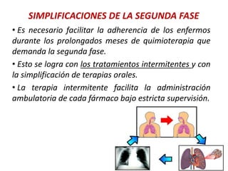 SIMPLIFICACIONES DE LA SEGUNDA FASE
• Es necesario facilitar la adherencia de los enfermos
durante los prolongados meses de quimioterapia que
demanda la segunda fase.
• Esto se logra con los tratamientos intermitentes y con
la simplificación de terapias orales.
• La terapia intermitente facilita la administración
ambulatoria de cada fármaco bajo estricta supervisión.
 