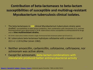100
Contribution of beta-lactamases to beta-lactam
susceptibilities of susceptible and multidrug-resistant
Mycobacterium tuberculosis clinical isolates.
• The beta-lactamases in 154 clinical Mycobacterium tuberculosis strains were
studied. Susceptibilities to beta-lactam antibiotics, their combination with clavulanate (2:1), and two
fluoroquinolones were determined in 24 M. tuberculosis strains susceptible to antimycobacterial drugs
and in nine multiresistant strains.
• All 154 M. tuberculosis isolates showed a single chromosomal beta-lactamase pattern (pI 4.9 and 5.1).
• M. tuberculosis beta-lactamase hydrolyzes cefotaxime with a maximum rate of
22.5 +/- 2.19 IU/liter (strain 1382).
• Neither amoxicillin, carbenicillin, cefotaxime, ceftriaxone, nor
aztreonam was active alone.
• Except for aztreonam, beta-lactam combinations with
clavulanate produced better antimycobacterial activity.
Segura C, Salvadó M, Collado I, Chaves J, Coira A. Antimicrob Agents Chemother. 1998 Jun;42(6):1524-6
 