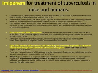 101
Imipenem for treatment of tuberculosis in
mice and humans.
• Chemotherapy of tuberculosis caused by multiple-drug-resistant (MDR) strains is problematic because of
choices limited to relatively inefficacious and toxic drugs.
• Some beta-lactam antibiotics are active against Mycobacterium tuberculosis in vitro. We investigated the
efficacy of imipenem in a mouse model of tuberculosis and in humans with MDR tuberculosis.
• Mice infected with M. tuberculosis strain H37Rv were treated with isoniazid or imipenem. Residual
organisms in lung and spleen and survival of imipenem-treated mice were compared to those of untreated
or isoniazid-treated mice.
• Ten patients with MDR tuberculosis also were treated with imipenem in combination with
other first- or second-line agents; elimination of M. tuberculosis from sputum samples was measured
by quantitative culture.
• Although it was less effective than isoniazid, imipenem significantly reduced the numbers of M.
tuberculosis organisms in lungs and spleens and improved survival of mice.
• Eight of 10 patients with numerous risk factors for poor outcomes responded to imipenem
combination therapy with conversion of cultures to negative. Seven remained culture-
negative off of therapy.
• There were two deaths, one of which was due to active tuberculosis. Organisms were eliminated from the
sputa of responders at a rate of 0.35 log10 CFU/ml/week.
• Relapse upon withdrawal of imipenem and development of resistance to imipenem in a nonresponder
suggest that imipenem exerts antimycobacterial activity in humans infected with M. tuberculosis.
Imipenem had antimycobacterial activity both in a mouse model and in humans at high risk for failure of
treatment for MDR tuberculosis.
Chambers HF, Turner J, Schecter GF, Kawamura M, Hopewell PC. Imipenem for treatment of tuberculosis in mice and humans. Antimicrob Agents Chemother. 2005
Jul;49(7):2816-21
 