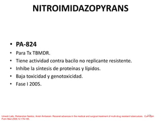 103
NITROIMIDAZOPYRANS
• PA-824
• Para Tx TBMDR.
• Tiene actividad contra bacilo no replicante resistente.
• Inhibe la síntesis de proteínas y lípidos.
• Baja toxicidad y genotoxicidad.
• Fase I 2005.
Umesh Lallo, Rishendran Naidoo, Anish Ambaram. Recenet advances in the medical and surgical treatment of multi-drug resistant tuberculosis. Curr Opin
Pulm Med 2006;12:179-185.
 
